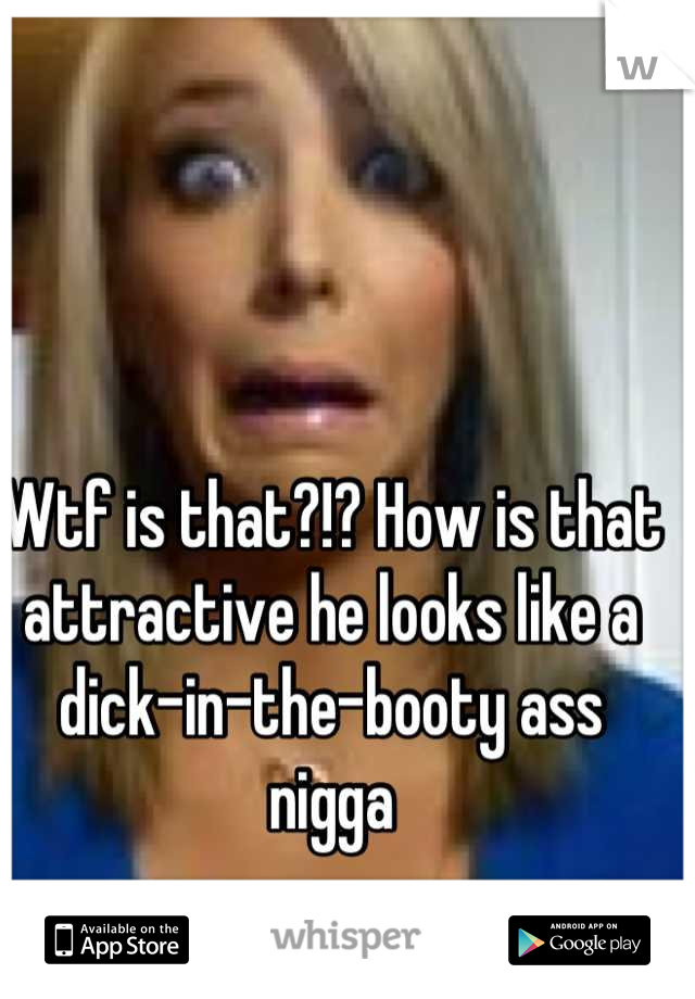 Wtf is that?!? How is that attractive he looks like a dick-in-the-booty ass nigga