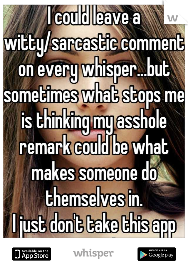 I could leave a witty/sarcastic comment on every whisper...but sometimes what stops me is thinking my asshole remark could be what makes someone do themselves in.
I just don't take this app seriously.