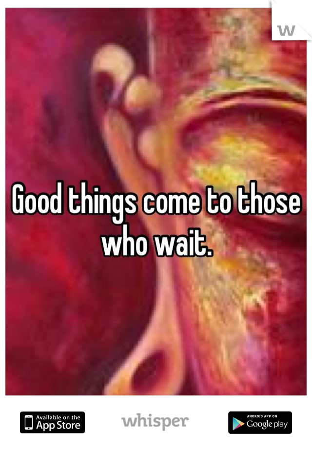 Good things come to those who wait.