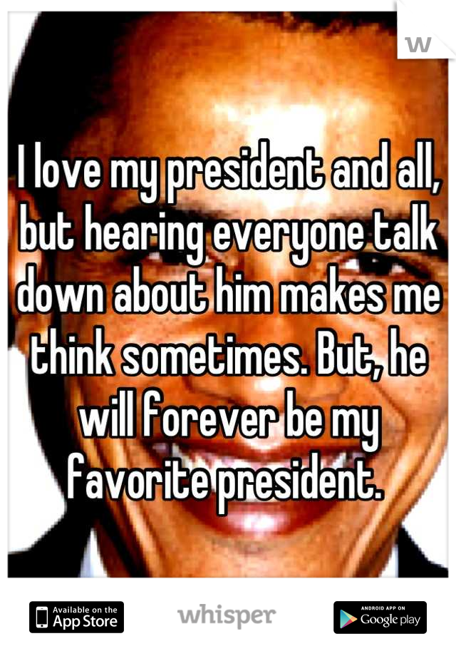 I love my president and all, but hearing everyone talk down about him makes me think sometimes. But, he will forever be my favorite president. 