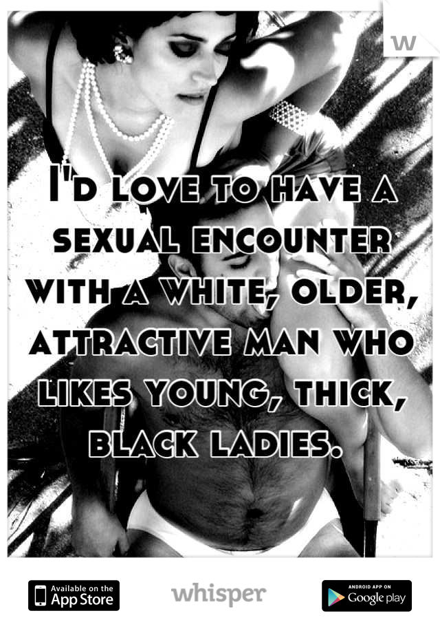 I'd love to have a sexual encounter with a white, older, attractive man who likes young, thick, black ladies. 