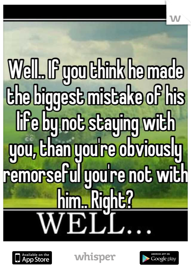 Well.. If you think he made the biggest mistake of his life by not staying with you, than you're obviously remorseful you're not with him.. Right?