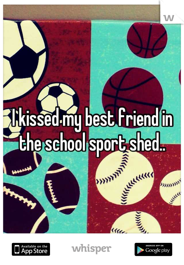 I kissed my best friend in the school sport shed..