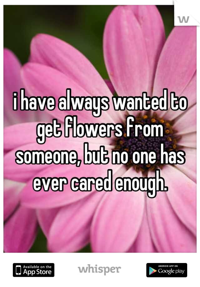 i have always wanted to get flowers from someone, but no one has ever cared enough.