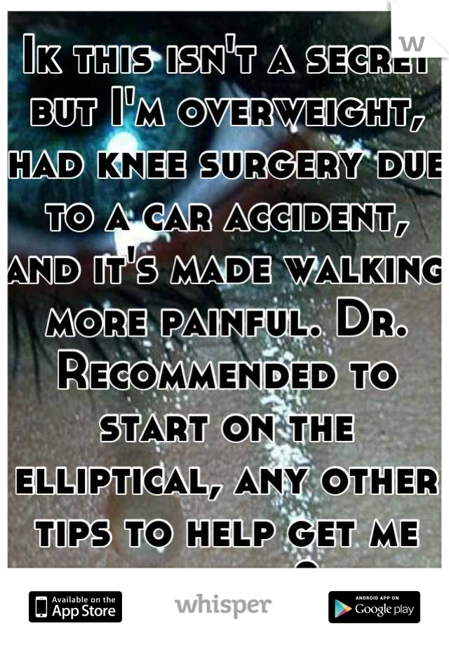 Ik this isn't a secret but I'm overweight, had knee surgery due to a car accident, and it's made walking more painful. Dr. Recommended to start on the elliptical, any other tips to help get me healthy?