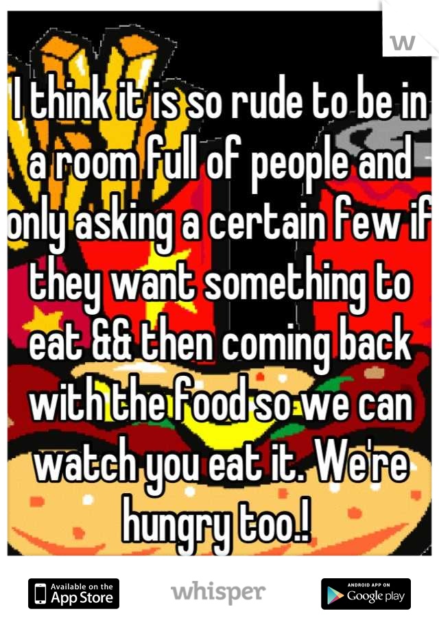 I think it is so rude to be in a room full of people and only asking a certain few if they want something to eat && then coming back with the food so we can watch you eat it. We're hungry too.! 