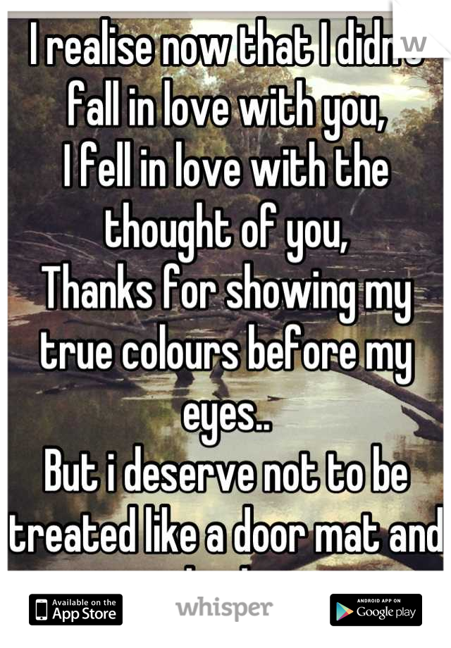 I realise now that I didn't fall in love with you,
I fell in love with the thought of you, 
Thanks for showing my true colours before my eyes..
But i deserve not to be treated like a door mat and bank.