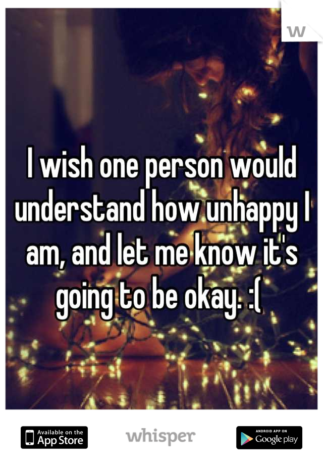 I wish one person would understand how unhappy I am, and let me know it's going to be okay. :( 