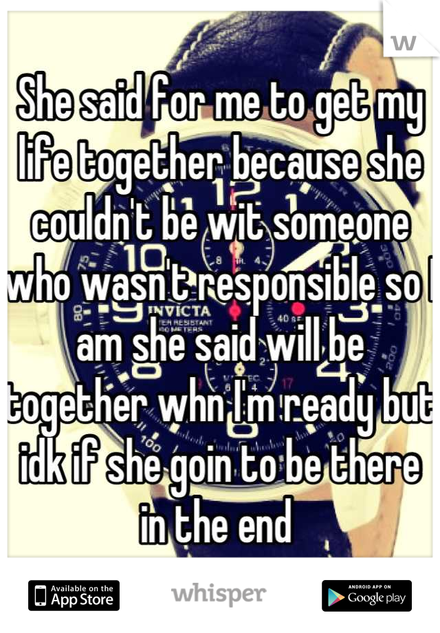 She said for me to get my life together because she couldn't be wit someone who wasn't responsible so I am she said will be together whn I'm ready but idk if she goin to be there in the end 