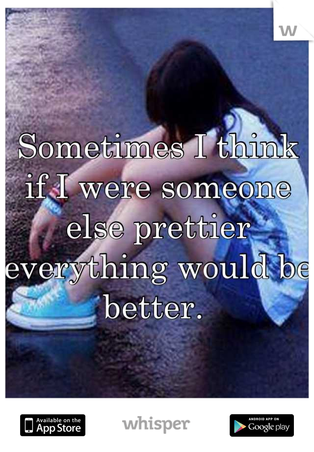 Sometimes I think if I were someone else prettier everything would be better. 