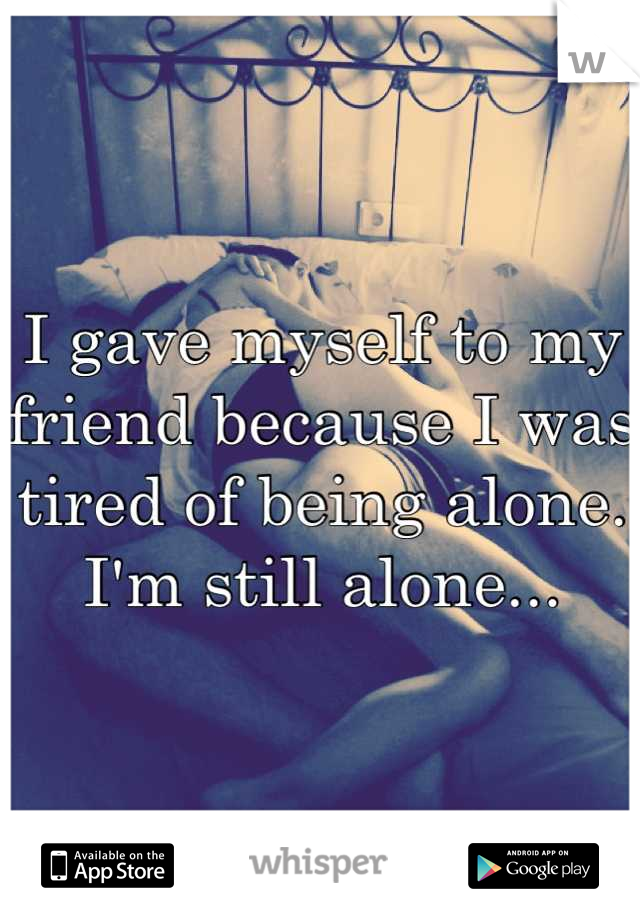 I gave myself to my friend because I was tired of being alone. I'm still alone...