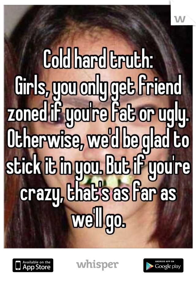 Cold hard truth:
Girls, you only get friend zoned if you're fat or ugly. Otherwise, we'd be glad to stick it in you. But if you're crazy, that's as far as we'll go.