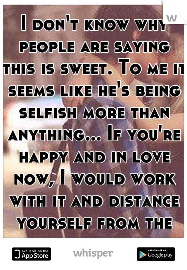 I don't know why people are saying this is sweet. To me it seems like he's being selfish more than anything... If you're happy and in love now, I would work with it and distance yourself from the guy.