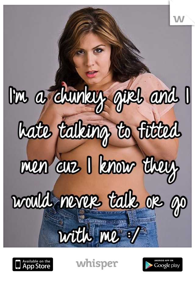 I'm a chunky girl and I hate talking to fitted men cuz I know they would never talk or go with me :/