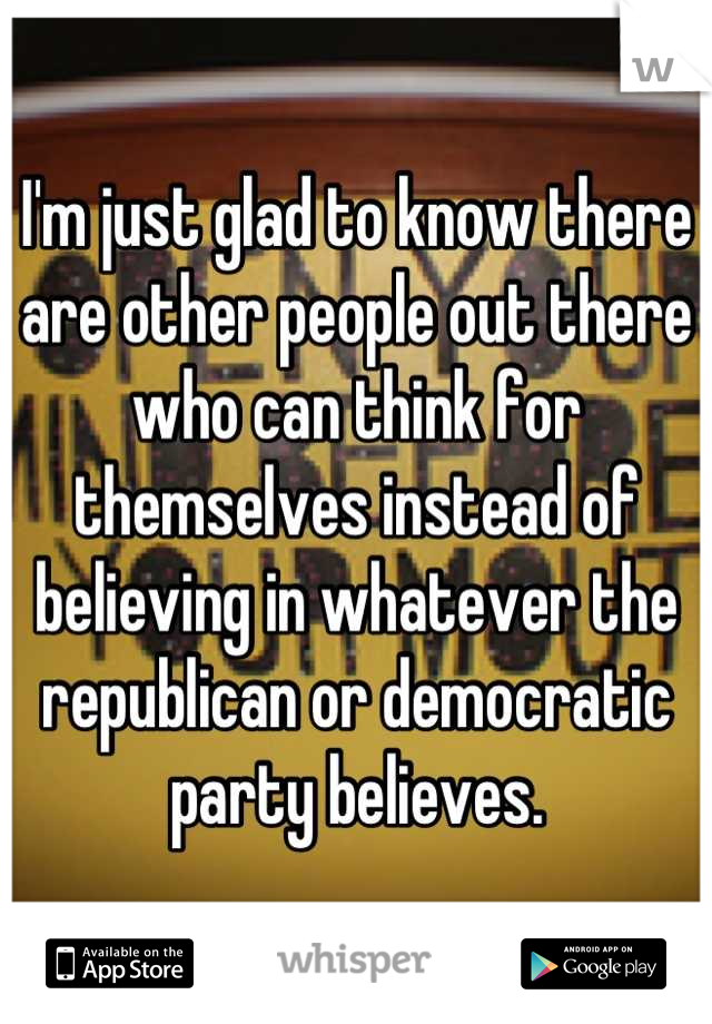 I'm just glad to know there are other people out there who can think for themselves instead of believing in whatever the republican or democratic party believes.