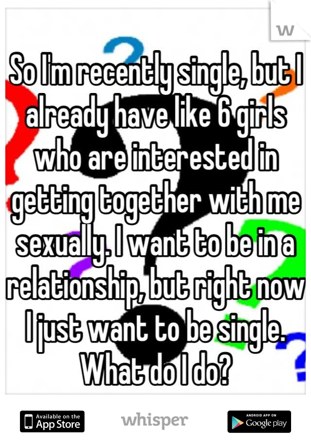 So I'm recently single, but I already have like 6 girls who are interested in getting together with me sexually. I want to be in a relationship, but right now I just want to be single. What do I do?