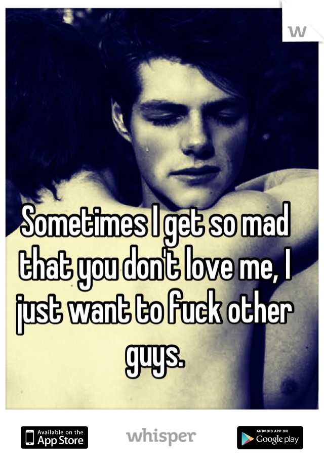 Sometimes I get so mad that you don't love me, I just want to fuck other guys.