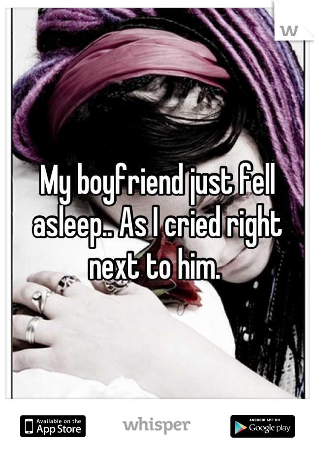 My boyfriend just fell asleep.. As I cried right next to him. 