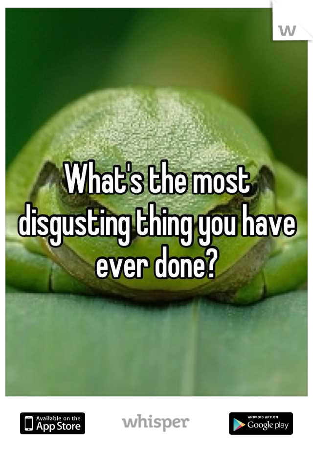 What's the most disgusting thing you have ever done?