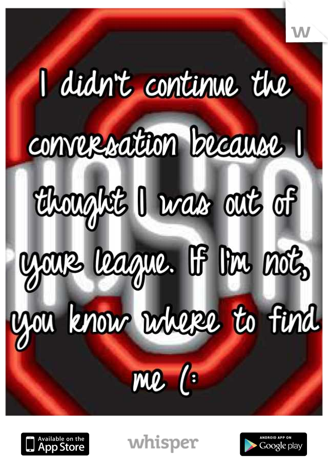 I didn't continue the conversation because I thought I was out of your league. If I'm not, you know where to find me (: