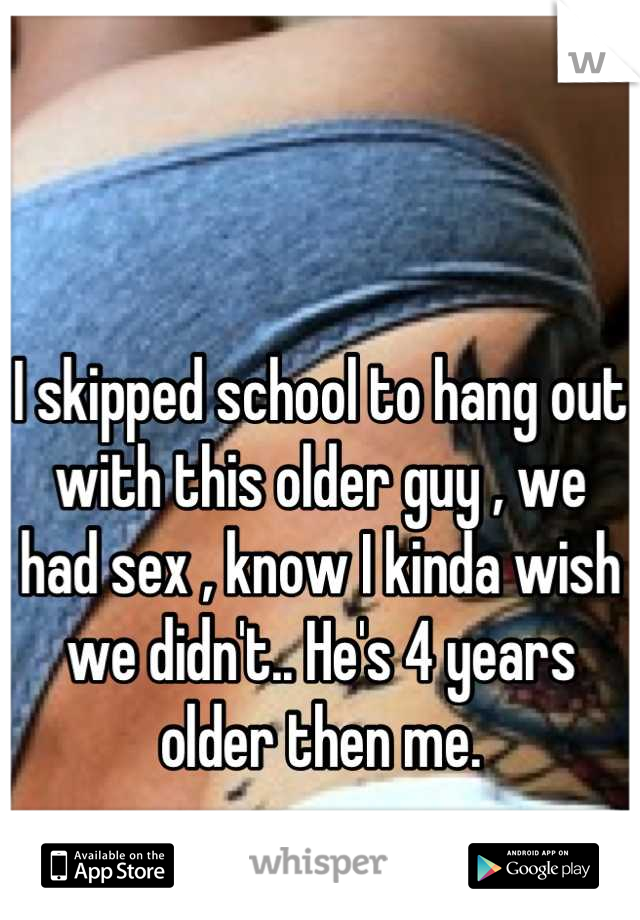 I skipped school to hang out with this older guy , we had sex , know I kinda wish we didn't.. He's 4 years older then me.