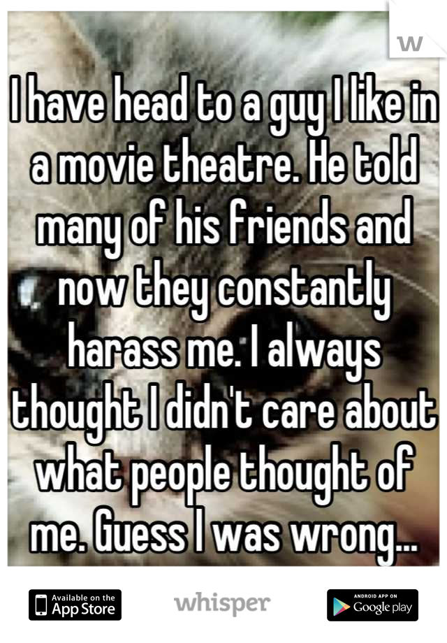 I have head to a guy I like in a movie theatre. He told many of his friends and now they constantly harass me. I always thought I didn't care about what people thought of me. Guess I was wrong...