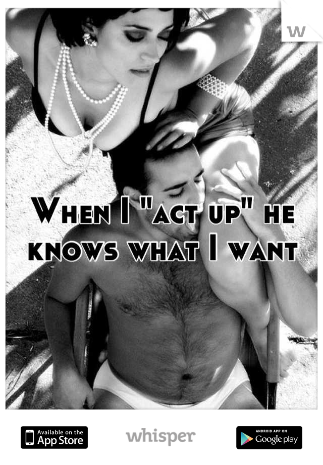 When I "act up" he knows what I want