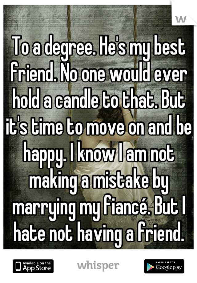 To a degree. He's my best friend. No one would ever hold a candle to that. But it's time to move on and be happy. I know I am not making a mistake by marrying my fiancé. But I hate not having a friend.