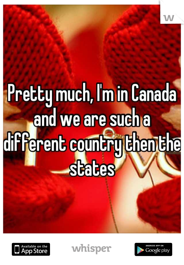 Pretty much, I'm in Canada and we are such a different country then the states