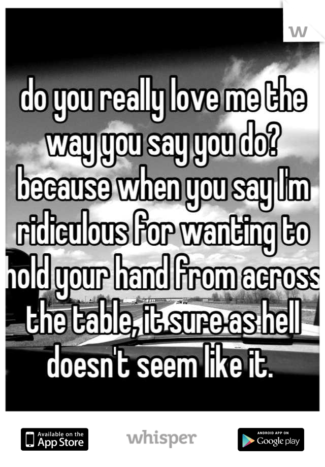 do you really love me the way you say you do? because when you say I'm ridiculous for wanting to hold your hand from across the table, it sure as hell doesn't seem like it. 