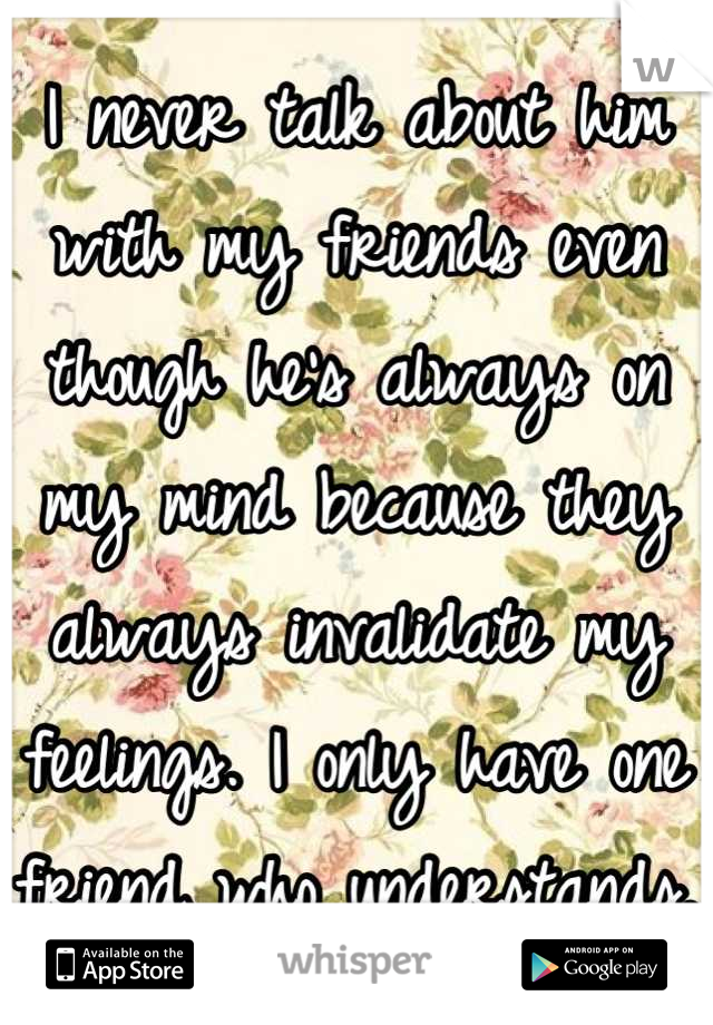 I never talk about him with my friends even though he's always on my mind because they always invalidate my feelings. I only have one friend who understands.