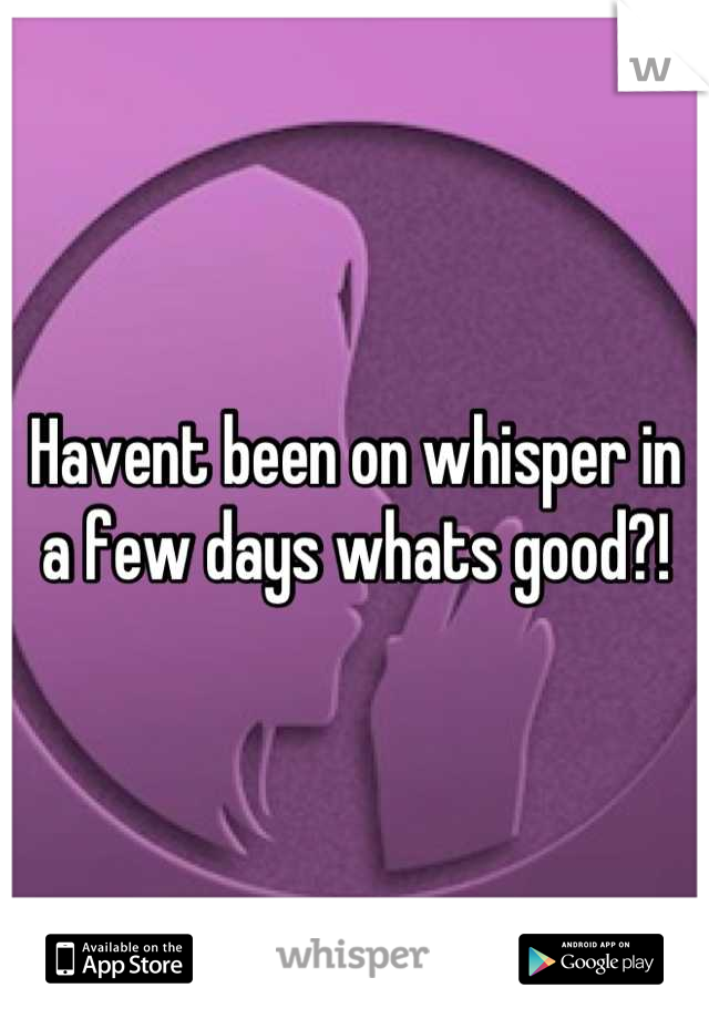 Havent been on whisper in a few days whats good?!