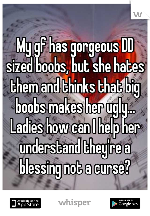 My gf has gorgeous DD sized boobs, but she hates them and thinks that big boobs makes her ugly... Ladies how can I help her understand they're a blessing not a curse?
