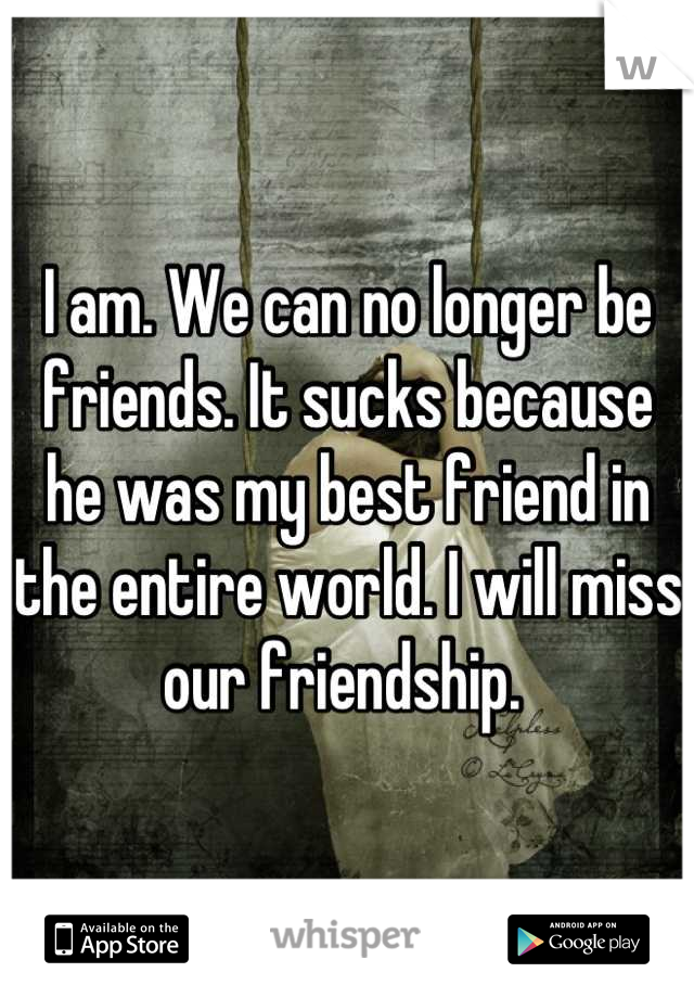 I am. We can no longer be friends. It sucks because he was my best friend in the entire world. I will miss our friendship. 