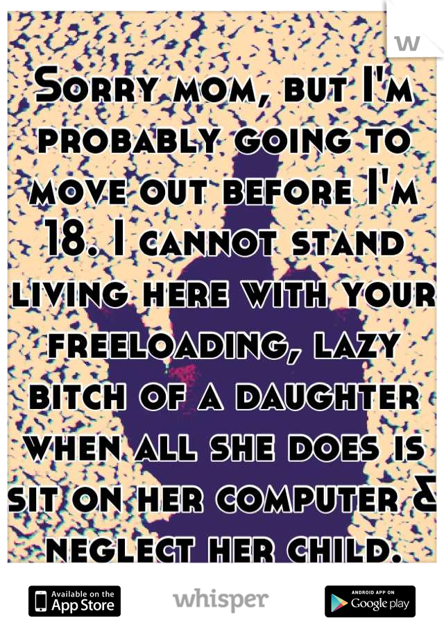 Sorry mom, but I'm probably going to move out before I'm 18. I cannot stand living here with your freeloading, lazy bitch of a daughter when all she does is sit on her computer & neglect her child.