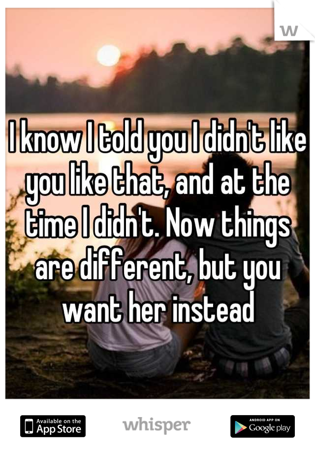 I know I told you I didn't like you like that, and at the time I didn't. Now things are different, but you want her instead