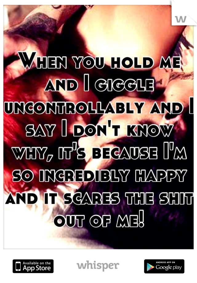 When you hold me and I giggle uncontrollably and I say I don't know why, it's because I'm so incredibly happy and it scares the shit out of me!