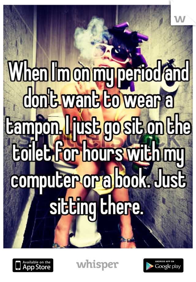 When I'm on my period and don't want to wear a tampon. I just go sit on the toilet for hours with my computer or a book. Just sitting there. 