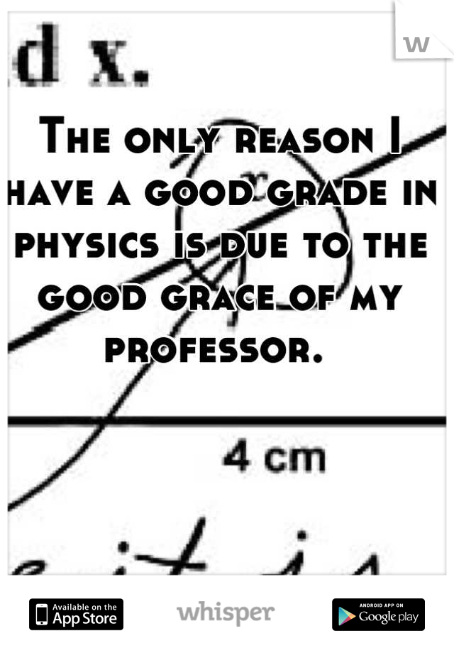 The only reason I have a good grade in physics is due to the good grace of my professor. 