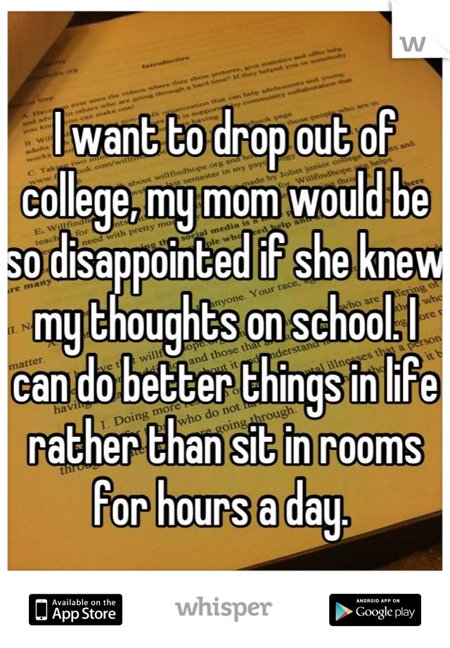 I want to drop out of college, my mom would be so disappointed if she knew my thoughts on school. I can do better things in life rather than sit in rooms for hours a day. 