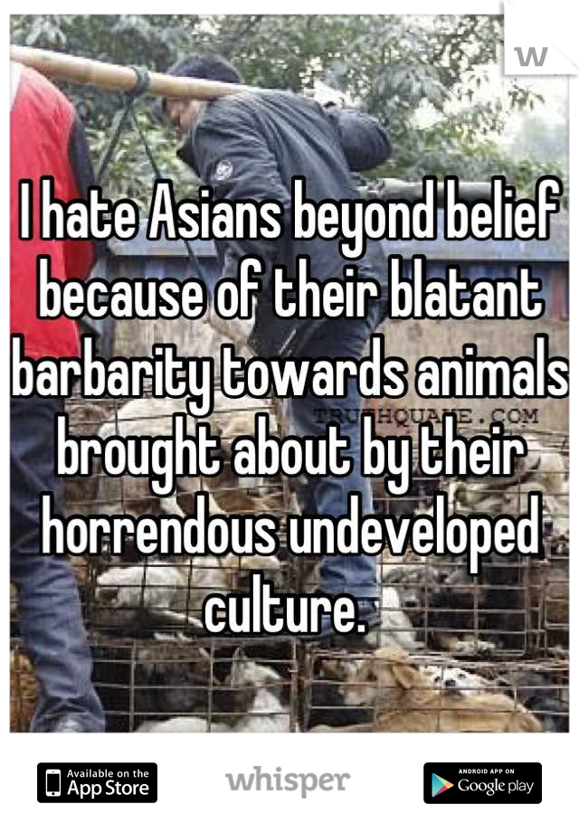 I hate Asians beyond belief because of their blatant barbarity towards animals brought about by their horrendous undeveloped culture. 