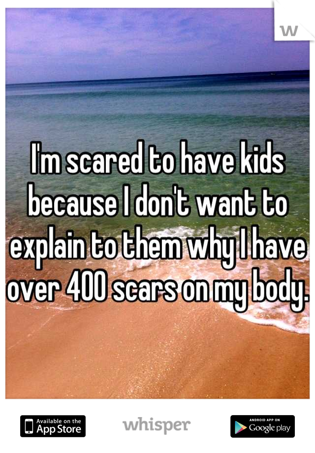 I'm scared to have kids because I don't want to explain to them why I have over 400 scars on my body. 