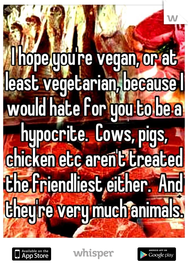 I hope you're vegan, or at least vegetarian, because I would hate for you to be a hypocrite.  Cows, pigs, chicken etc aren't treated the friendliest either.  And they're very much animals.