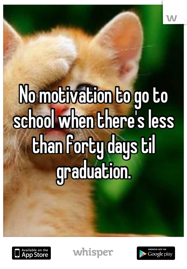 No motivation to go to school when there's less than forty days til graduation.