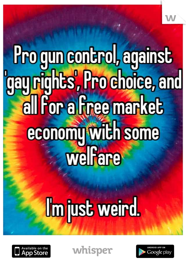 Pro gun control, against 'gay rights', Pro choice, and all for a free market economy with some welfare

I'm just weird.