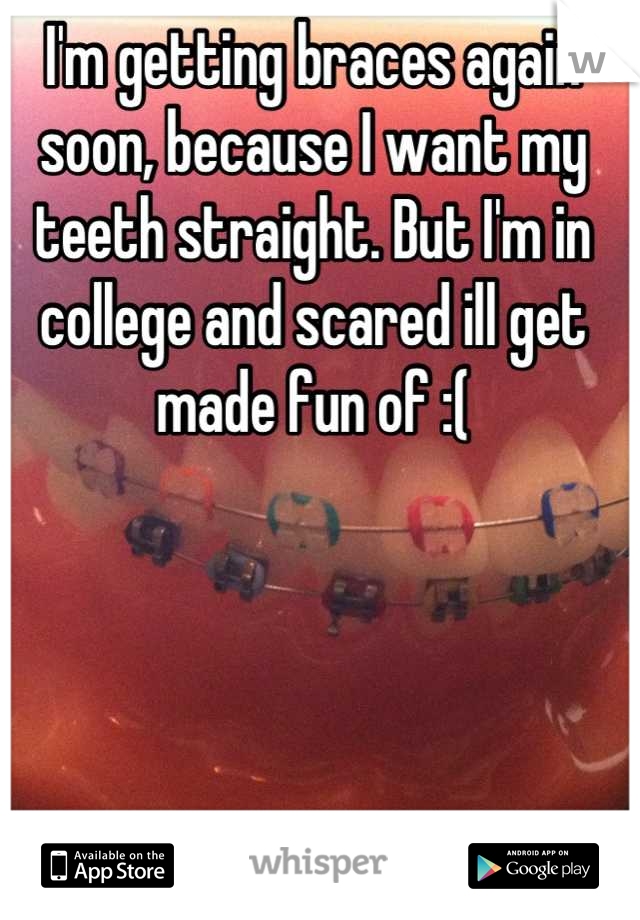 I'm getting braces again soon, because I want my teeth straight. But I'm in college and scared ill get made fun of :(