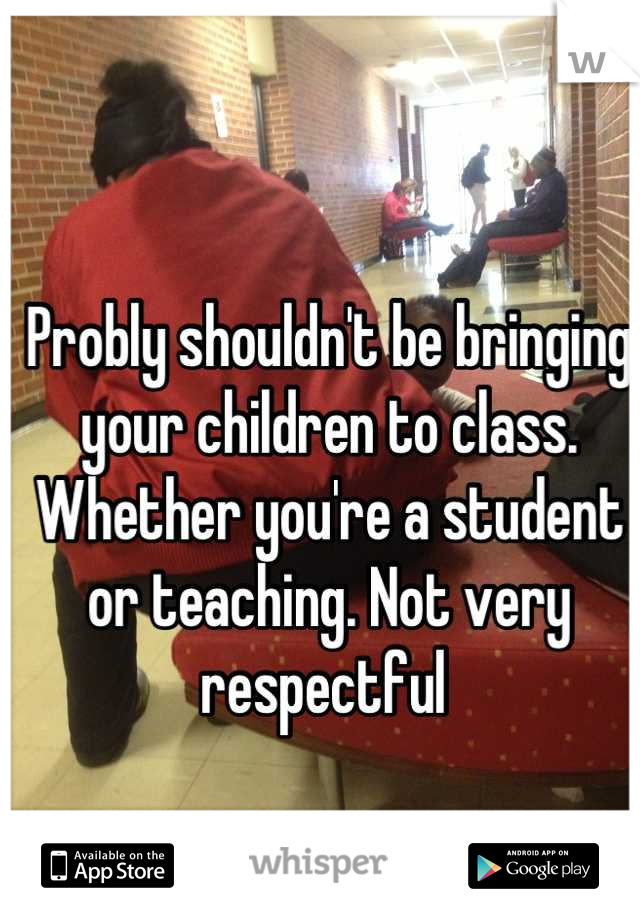 Probly shouldn't be bringing your children to class. Whether you're a student or teaching. Not very respectful 