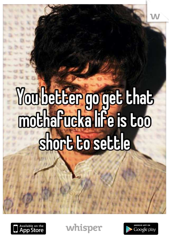 You better go get that mothafucka life is too short to settle