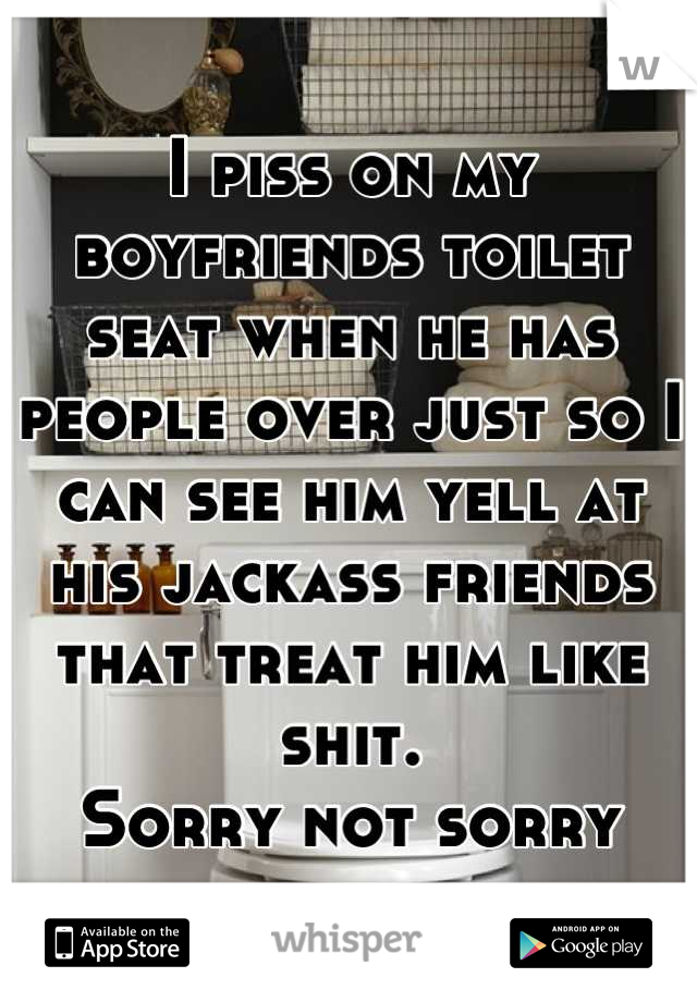 I piss on my boyfriends toilet seat when he has people over just so I can see him yell at his jackass friends that treat him like shit. 
Sorry not sorry