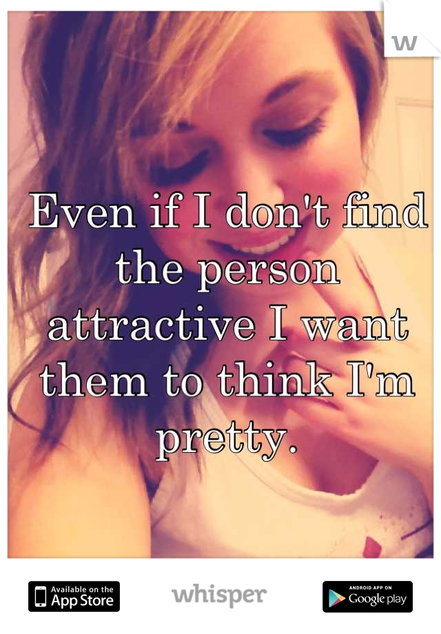 Even if I don't find the person attractive I want them to think I'm pretty.